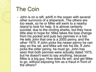 The CoinJohn is on a raft, adrift in the ocean with several other survivors of a shipwreck. The others are too weak, so he or Mike will swim to a nearby island to look for help. It is almost certainly suicidal, due to the circling sharks, but they have little else to hope for. Mike takes the lose change from his pocket and puts two pennies in a hat. He tells John that one is a 2005 penny, and the other 1975. If John picks the newer penny he can stay on the rat, and Mike will risk his life. If John picks the older penny, he must go. John has seen that both pennies were actually dated 1975, but he doesn't want to say anything, because Mike is a big guy. How does he win, and get Mike to go, without exposing him as a fraud in front of the others?