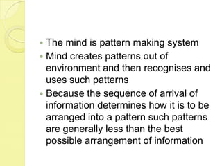 The mind is pattern making systemMind creates patterns out of environment and then recognises and uses such patternsBecause the sequence of arrival of information determines how it is to be arranged into a pattern such patterns are generally less than the best possible arrangement of information
