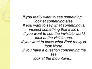 If you really want to see something, look at something else. If you want to say what something is, inspect something that it isn’t. If you want to see the invisible worldlook at the visible one. If you want to know what East really is, look North. If you have a question concerning the sea, look at the mountains….