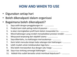 HOW AND WHEN TO USE
• Digunakan setiap hari
• Boleh dikenalpasti dalam organisasi
• Bagaimana boleh dikenalpasti?
  1.    Saya sedih dengan penggabungan ini - ……………..
  2.    Produk kami ialah paling mahal di pasaran - ……………
  3.    Ia akan meningkatkan profil kami dalam masyarakat itu - …………….
  4.    Moral kakitangan yang rendah menyebabkan prestasi rendah - ………….
  5.    Mesyuarat terpesong dari objektif utama - ..................
  6.    Saya diberitahu, isu kakitangan merisaukannya - …………….
  7.    Kami telah mencuba tetapi tiada sokongan dari kakitangan - ..............
  8.    Lebih mudah untuk melaksanakan logo baru - ......................
  9.    Kita boleh menawarkan dua dengan satu harga - ………………
  10.   Saya risau tentang semangat kakitangan - …………………
  11.    Adakah kita sudah bersedia untuk membuat keputusan? - ……………
 