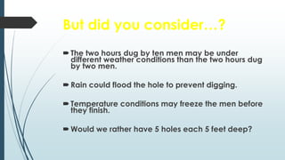 But did you consider…?
The two hours dug by ten men may be under
different weather conditions than the two hours dug
by two men.
Rain could flood the hole to prevent digging.
Temperature conditions may freeze the men before
they finish.
Would we rather have 5 holes each 5 feet deep?
 
