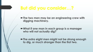 But did you consider…?
The two men may be an engineering crew with
digging machinery.
What if one man in each group is a manager
who will not actually dig?
The extra eight men might not be strong enough
to dig, or much stronger than the first two.
 