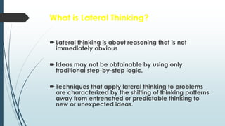 What is Lateral Thinking?
Lateral thinking is about reasoning that is not
immediately obvious
Ideas may not be obtainable by using only
traditional step-by-step logic.
Techniques that apply lateral thinking to problems
are characterized by the shifting of thinking patterns
away from entrenched or predictable thinking to
new or unexpected ideas.
 