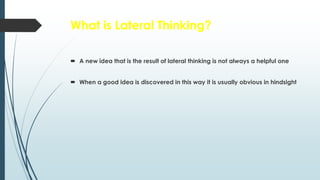 What is Lateral Thinking?
 A new idea that is the result of lateral thinking is not always a helpful one
 When a good idea is discovered in this way it is usually obvious in hindsight
 