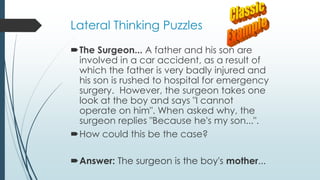 Lateral Thinking Puzzles
The Surgeon... A father and his son are
involved in a car accident, as a result of
which the father is very badly injured and
his son is rushed to hospital for emergency
surgery. However, the surgeon takes one
look at the boy and says "I cannot
operate on him". When asked why, the
surgeon replies "Because he's my son...".
How could this be the case?
Answer: The surgeon is the boy's mother...
 