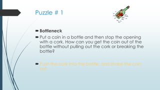 Puzzle # 1
Bottleneck
Put a coin in a bottle and then stop the opening
with a cork. How can you get the coin out of the
bottle without pulling out the cork or breaking the
bottle?
Push the cork into the bottle, and shake the coin
out.
 