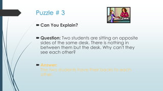 Puzzle # 3
Can You Explain?
Question: Two students are sitting on opposite
sides of the same desk. There is nothing in
between them but the desk. Why can't they
see each other?
Answer:
The two students have their backs to each
other.
 