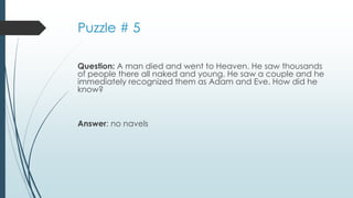Puzzle # 5
Question: A man died and went to Heaven. He saw thousands
of people there all naked and young. He saw a couple and he
immediately recognized them as Adam and Eve. How did he
know?
Answer: no navels
 