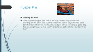 Puzzle # 6
 Crossing the River
 Jake was standing on one side of the river, and his dog Scruffy was
standing on the other side. "Come on Scruffy, come, boy!" shouted Jake.
Scruffy crossed the river, ran to Jake, and got a treat for being a good dog.
The amazing thing was that Scruffy didn't even get wet! How did Scruffy do
that?
 