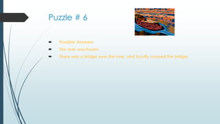 Puzzle # 6
 Possible Answers:
 The river was frozen.
 There was a bridge over the river, and Scruffy crossed the bridge.
 