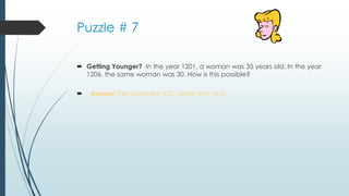 Puzzle # 7
 Getting Younger? In the year 1201, a woman was 35 years old. In the year
1206, the same woman was 30. How is this possible?
 Answer: The dates are B.C. rather than A.D.
 