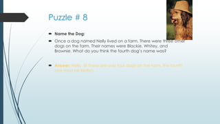 Puzzle # 8
 Name the Dog:
 Once a dog named Nelly lived on a farm. There were three other
dogs on the farm. Their names were Blackie, Whitey, and
Brownie. What do you think the fourth dog’s name was?
 Answer: Nelly. (If there are only four dogs on the farm, the fourth
one must be Nelly!)
 