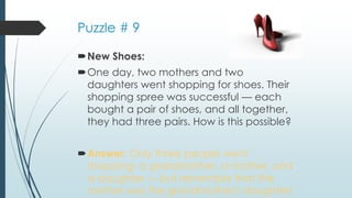 Puzzle # 9
New Shoes:
One day, two mothers and two
daughters went shopping for shoes. Their
shopping spree was successful — each
bought a pair of shoes, and all together,
they had three pairs. How is this possible?
Answer: Only three people went
shopping: a grandmother, a mother, and
a daughter — but remember that the
mother was the grandmother's daughter!
 