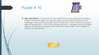 Puzzle # 10
 Ups and Downs: A man lives on the twelfth floor of an apartment building.
Every morning he takes the elevator down to the lobby and leaves the
building. In the evening, he gets into the elevator, and, if there is someone
else in the elevator -- or if it was raining that day -- he goes back to his floor
directly. Otherwise, he goes to the tenth floor and walks up two flights of
stairs to his apartment.
 