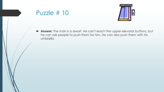 Puzzle # 10
 Answer: The man is a dwarf. He can't reach the upper elevator buttons, but
he can ask people to push them for him. He can also push them with his
umbrella.
 