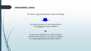 1
Lateral Thinking - Theory
The brain is not intended for creative thinking
The brains power is in forming patterns
and sticking to these patterns
SO
To become creative you need to block
normal channels and “cut across patterns
in a self-organizing information system”
 