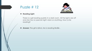 Puzzle # 12
 Reading Light:
There is a girl reading quietly in a dark room. All the lights are off
and she has no special night vision or anything. How is she
reading?
 Answer: The girl is blind, she is reading Braille .
 