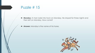 Puzzle # 15
 Monday: A man rode into town on Monday. He stayed for three nights and
then left on Monday. How come?
 Answer: Monday is the name of his horse.
 