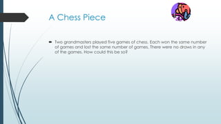 A Chess Piece
 Two grandmasters played five games of chess. Each won the same number
of games and lost the same number of games. There were no draws in any
of the games. How could this be so?
 