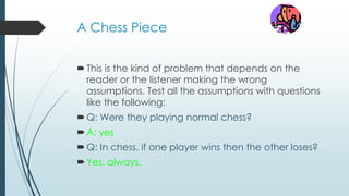 A Chess Piece
This is the kind of problem that depends on the
reader or the listener making the wrong
assumptions. Test all the assumptions with questions
like the following:
Q: Were they playing normal chess?
A: yes
Q: In chess, if one player wins then the other loses?
Yes, always.
 