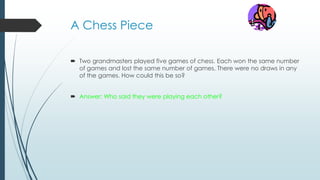 A Chess Piece
 Two grandmasters played five games of chess. Each won the same number
of games and lost the same number of games. There were no draws in any
of the games. How could this be so?
 Answer: Who said they were playing each other?
 