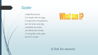 Sizzler
I sizzle like bacon.
I’m made with an egg.
I’ve got lots of backbone,
but not even one leg.
I peel like an onion,
yet still remain whole.
I’m long like a fish pole,
but fit in a hole.
(Click for answer)
 