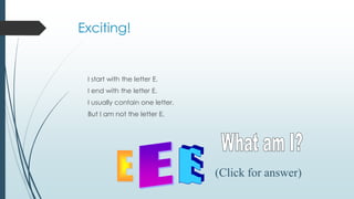 Exciting!
I start with the letter E.
I end with the letter E.
I usually contain one letter.
But I am not the letter E.
(Click for answer)
 