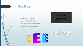 Exciting!
I start with the letter E.
I end with the letter E.
I usually contain one letter.
But I am not the letter E.
I am an
envelope
 