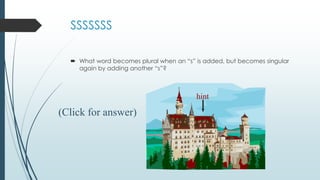 SSSSSSS
 What word becomes plural when an “s” is added, but becomes singular
again by adding another “s”?
hint
(Click for answer)
 
