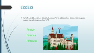 SSSSSSS
 What word becomes plural when an “s” is added, but becomes singular
again by adding another “s”?
hint
Prince
Princes
Princess
 