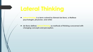 Lateral Thinking
 Lateral thinking is a term coined by Edward de Bono, a Maltese
psychologist, physician, and writer
 de Bono defines Lateral Thinking as methods of thinking concerned with
changing concepts and perception.
 