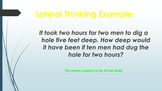 Lateral Thinking Example
It took two hours for two men to dig a
hole five feet deep. How deep would
it have been if ten men had dug the
hole for two hours?
The answer appears to be 25 feet deep
 