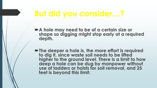 But did you consider…?
A hole may need to be of a certain size or
shape so digging might stop early at a required
depth.
The deeper a hole is, the more effort is required
to dig it, since waste soil needs to be lifted
higher to the ground level. There is a limit to how
deep a hole can be dug by manpower without
use of ladders or hoists for soil removal, and 25
feet is beyond this limit.
 