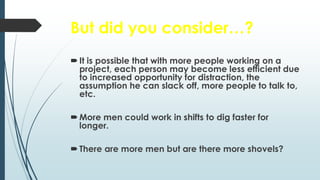 But did you consider…?
It is possible that with more people working on a
project, each person may become less efficient due
to increased opportunity for distraction, the
assumption he can slack off, more people to talk to,
etc.
More men could work in shifts to dig faster for
longer.
There are more men but are there more shovels?
 