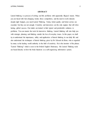 LATERAL THINKING 2
ABSTRACT
Lateral thinking is a process of solving real life problems with apparently illogical means. When
you are faced with fast-changing trends, fierce competition, and the need to work miracles
despite tight budgets, you need Lateral Thinking. Today, better quality and better service are
essential, but they are not enough. Creativity and innovation are the only engines that will drive
lasting, global success. Our minds are trained to find typical and predictable solutions to
problems. You can master the tools for innovative thinking. Lateral thinking will also help you
with strategic planning and thinking outside the box of everyday issues. In this paper, we shall
try to understand the importance, utility and application of lateral thinking in our daily life and
also understand the techniques of lateral thinking given by Dr. Edward de Bono, who is regarded
by many as the leading world authority in the field of creativity. He is the inventor of the phrase
"Lateral Thinking" which is now in the Oxford English Dictionary. His Lateral Thinking tools
are based directly on how the brain functions as a self-organizing information system.
 