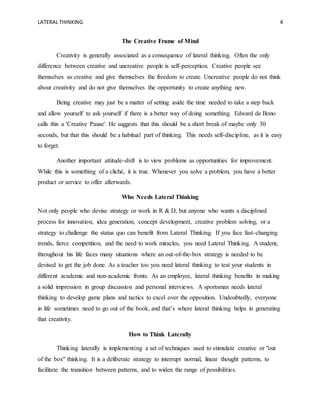 LATERAL THINKING 4
The Creative Frame of Mind
Creativity is generally associated as a consequence of lateral thinking. Often the only
difference between creative and uncreative people is self-perception. Creative people see
themselves as creative and give themselves the freedom to create. Uncreative people do not think
about creativity and do not give themselves the opportunity to create anything new.
Being creative may just be a matter of setting aside the time needed to take a step back
and allow yourself to ask yourself if there is a better way of doing something. Edward de Bono
calls this a 'Creative Pause'. He suggests that this should be a short break of maybe only 30
seconds, but that this should be a habitual part of thinking. This needs self-discipline, as it is easy
to forget.
Another important attitude-shift is to view problems as opportunities for improvement.
While this is something of a cliché, it is true. Whenever you solve a problem, you have a better
product or service to offer afterwards.
Who Needs Lateral Thinking
Not only people who devise strategy or work in R & D, but anyone who wants a disciplined
process for innovation, idea generation, concept development, creative problem solving, or a
strategy to challenge the status quo can benefit from Lateral Thinking. If you face fast-changing
trends, fierce competition, and the need to work miracles, you need Lateral Thinking. A student,
throughout his life faces many situations where an out-of-the-box strategy is needed to be
devised to get the job done. As a teacher too you need lateral thinking to test your students in
different academic and non-academic fronts. As an employee, lateral thinking benefits in making
a solid impression in group discussion and personal interviews. A sportsman needs lateral
thinking to develop game plans and tactics to excel over the opposition. Undoubtedly, everyone
in life sometimes need to go out of the book, and that’s where lateral thinking helps in generating
that creativity.
How to Think Laterally
Thinking laterally is implementing a set of techniques used to stimulate creative or "out
of the box" thinking. It is a deliberate strategy to interrupt normal, linear thought patterns, to
facilitate the transition between patterns, and to widen the range of possibilities.
 