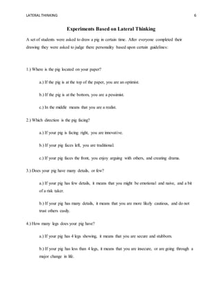 LATERAL THINKING 6
Experiments Based on Lateral Thinking
A set of students were asked to draw a pig in certain time. After everyone completed their
drawing they were asked to judge there personality based upon certain guidelines:
1.) Where is the pig located on your paper?
a.) If the pig is at the top of the paper, you are an optimist.
b.) If the pig is at the bottom, you are a pessimist.
c.) In the middle means that you are a realist.
2.) Which direction is the pig facing?
a.) If your pig is facing right, you are innovative.
b.) If your pig faces left, you are traditional.
c.) If your pig faces the front, you enjoy arguing with others, and creating drama.
3.) Does your pig have many details, or few?
a.) If your pig has few details, it means that you might be emotional and naive, and a bit
of a risk taker.
b.) If your pig has many details, it means that you are more likely cautious, and do not
trust others easily.
4.) How many legs does your pig have?
a.) If your pig has 4 legs showing, it means that you are secure and stubborn.
b.) If your pig has less than 4 legs, it means that you are insecure, or are going through a
major change in life.
 