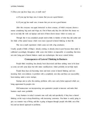 LATERAL THINKING 7
5.) Does your pig have large ears, or small ones?
a.) If your pig has large ears, it means that you are a good listener.
b.) If your pig has small ears, it means that you are not a good listener.
After this everyone was again instructed to draw a mouse, of which everyone drawn a
mouse considering big years and 4 legs etc. Out of them only they few did draw the mouse we
use in our daily life with our laptops and most of them drawn mouse which we rarely see.
Through this it was concluded people tend to think in rhythm of what they did earlier and
few think of the optical mouse which were more exposed to lateral thinking in their life.
This was a small experiment which came out with a big conclusion.
Usually people of think of thing’s already existing or already done in past because there mind is
calibrated accordingly throughout while some who believe on impossible or something that does
not exist being part of lateral thinkers made new technologies that never existed before.
Consequences of Lateral Thinking in Business
People think everything has already been discovered and there nothing more to be done
so come out with same ideas but with minor modifications which probably do not help much.
People these days are becoming more and more aware to lateral thinking and now
inventing their own solutions to problem with a completely new idea and these are successfully
been running under a term: startups.
Startups aim to solve the existing problems with a new and a better approach which are
being appreciated by people a lot.
Old businessman are incorporating new generation people to innovate and make their
business much more profitable.
Every business in today’s scenario runs well only and specifically if they have a lateral
thinking on the ways to keep flourishing with increasing customers. Our future is surely going to
give us a smarter way of living and this is going to happen through people who think out of the
box and use lateral approach to problems.
 