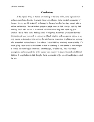 LATERAL THINKING 8
Conclusions
At the physical level, all humans are made up of the same matter, same organ structure
and even same body elements. In general, there is no difference in the physical architecture of
humans. Yet, we are able to identify and categorize humans based on how they interact with us
and the surroundings. We tend to form groups of people based on their ideology, basically their
thinking. Those who are said to be different are based on how they think about any given
situation. That is where lateral thinking comes in the picture. Sometimes you need to keep the
book aside and open your mind to overcome a difficult situation, and such people succeed in not
only making an impression in the society, but also become trendsetters, revolutionaries, someone
who we can look up to and expect for a solution. Lateral thinking is not only about creativity, it’s
about giving a new vision to the common to look at something. It is the mother of breakthroughs
in science and technological inventions. Breakthroughs, by definitions, only occur when
assumptions are broken, and that further occurs when creativity is induced in mind out of lateral
thinking. It is not bad not to think laterally, but in some point in life, you will need to jump out of
the box.
 