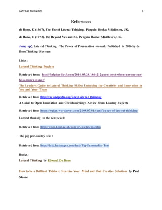 LATERAL THINKING 9
References
de Bono, E. (1967). The Use of Lateral Thinking. Penguin Books: Middlesex, UK.
de Bono, E. (1972). Po: Beyond Yes and No. Penguin Books: Middlesex, UK.
Jump up^ Lateral Thinking: The Power of Provocation manual: Published in 2006 by de
BonoThinking Systems
Links:
Lateral Thinking Puzzlers
Retrieved from: http://ftalphaville.ft.com/2014/05/28/1864212/guest-post-when-anyone-can-
be-a-money-issuer/
The Leader's Guide to Lateral Thinking Skills: Unlocking the Creativity and Innovation in
You and Your Team
Retrieved from http://en.wikipedia.org/wiki/Lateral_thinking
A Guide to Open Innovation and Crowdsourcing: Advice From Leading Experts
Retrieved from https://wplay.wordpress.com/2008/07/01/significance-of-lateral-thinking/
Lateral thinking to the next level:
Retrieved from http://www.kent.ac.uk/careers/sk/lateral.htm
The pig personality test :
Retrieved from http://drbj.hubpages.com/hub/Pig-Personality-Test
Books:
Lateral Thinking by Edward De Bono
How to be a Brilliant Thinker: Exercise Your Mind and Find Creative Solutions by Paul
Sloane
 