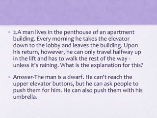 • 2.A man lives in the penthouse of an apartment
building. Every morning he takes the elevator
down to the lobby and leaves the building. Upon
his return, however, he can only travel halfway up
in the lift and has to walk the rest of the way -
unless it's raining. What is the explanation for this?
• Answer-The man is a dwarf. He can't reach the
upper elevator buttons, but he can ask people to
push them for him. He can also push them with his
umbrella.
 