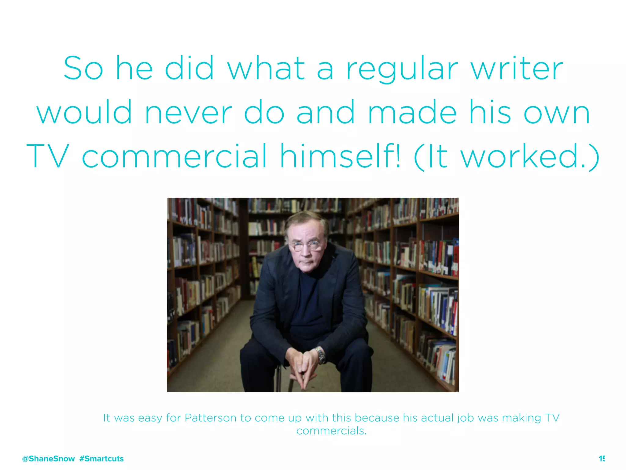 15
So he did what a regular writer
would never do and made his own
TV commercial himself! (It worked.)
@ShaneSnow #Smartcuts
It was easy for Patterson to come up with this because his actual job was making TV
commercials.
 