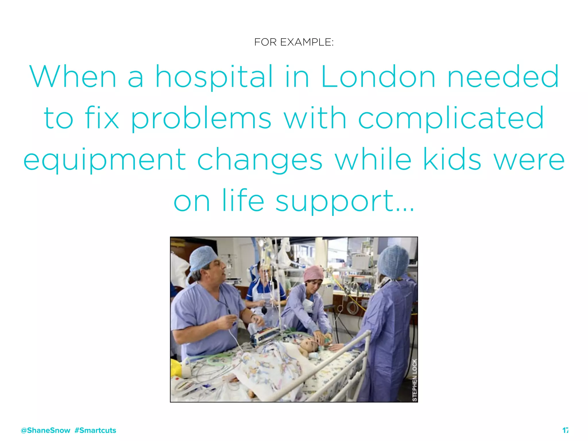 17
FOR EXAMPLE:
When a hospital in London needed
to fix problems with complicated
equipment changes while kids were
on life support…
@ShaneSnow #Smartcuts
 