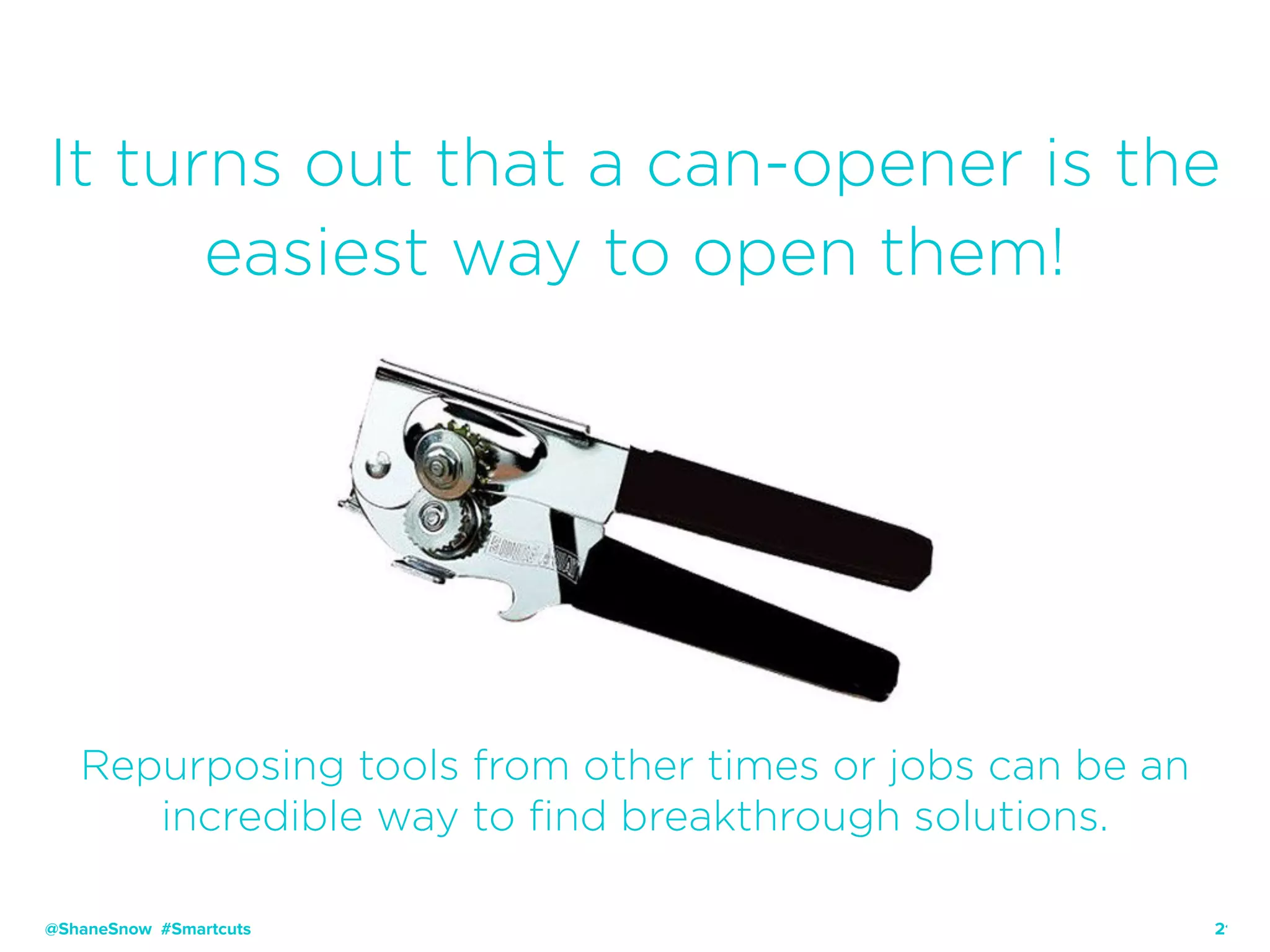 21
It turns out that a can-opener is the
easiest way to open them!
Repurposing tools from other times or jobs can be an
incredible way to find breakthrough solutions.
@ShaneSnow #Smartcuts
 