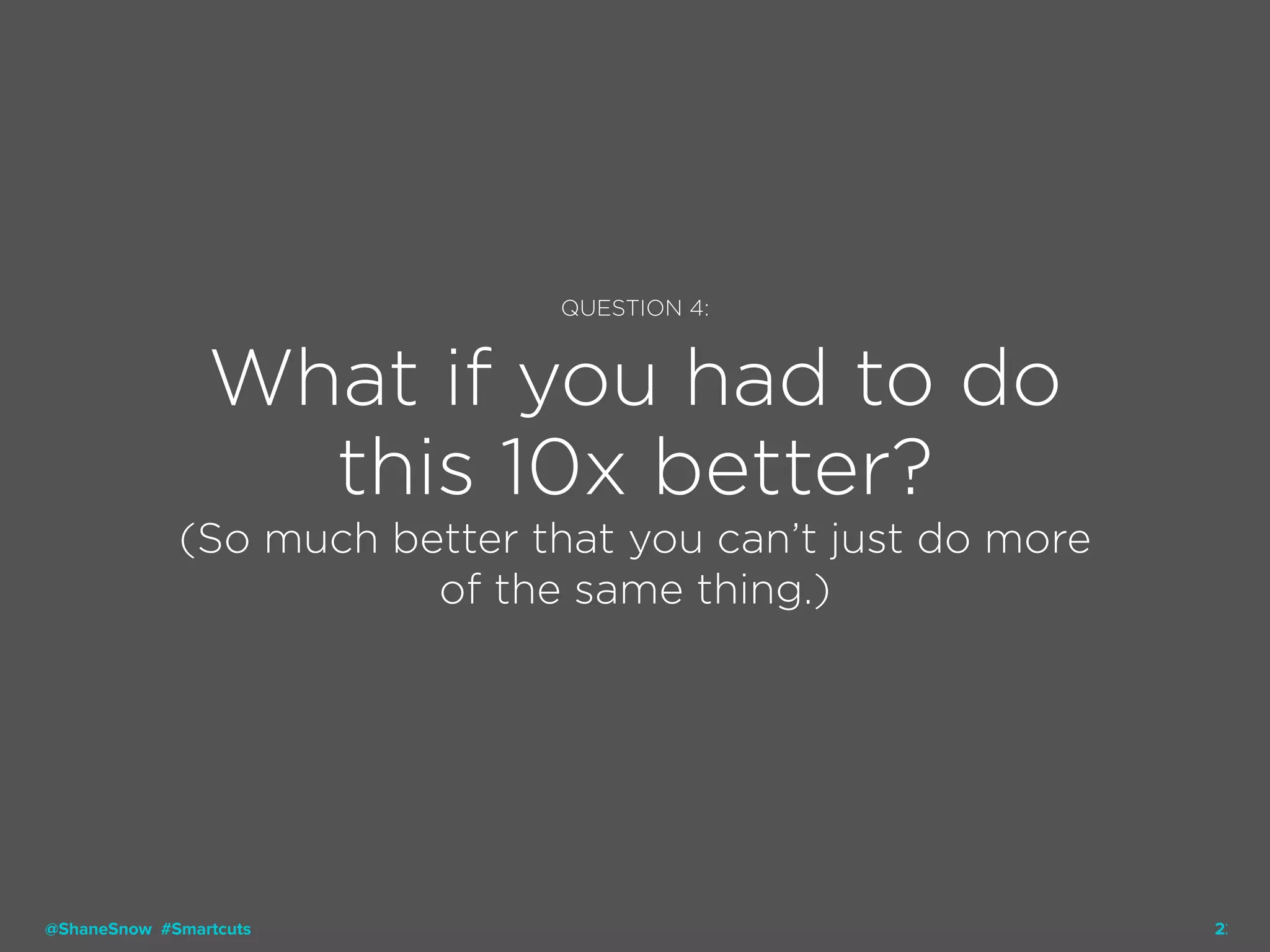 22
QUESTION 4:
What if you had to do
this 10x better?
(So much better that you can’t just do more
of the same thing.)
@ShaneSnow #Smartcuts
 