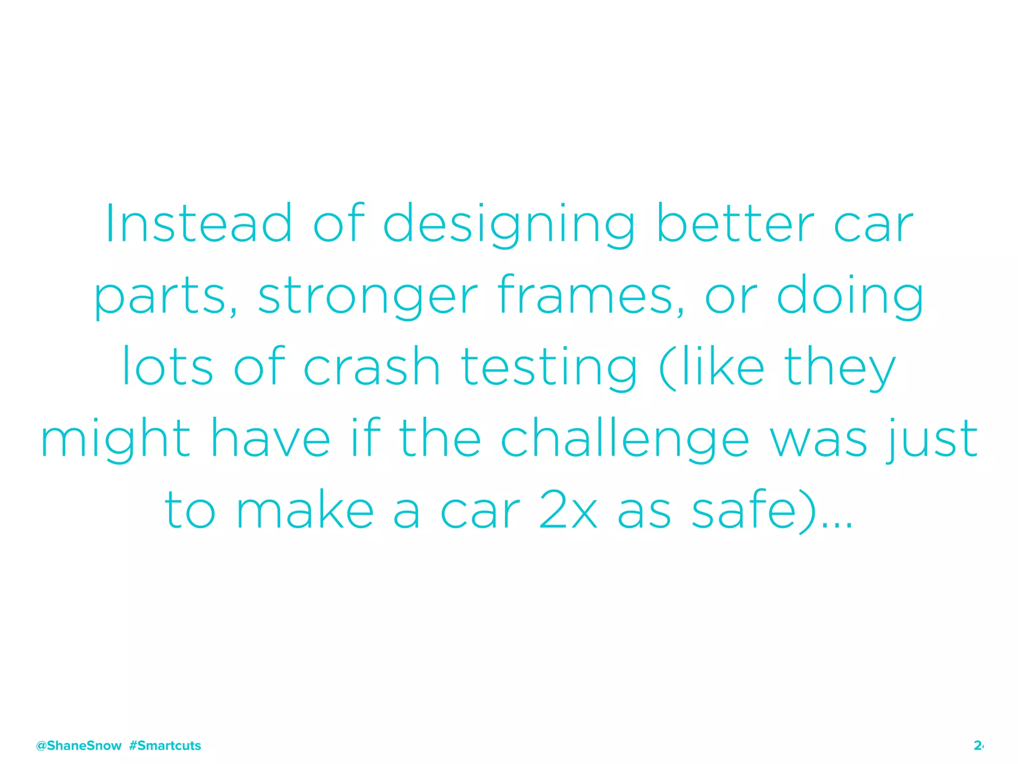 24
Instead of designing better car
parts, stronger frames, or doing
lots of crash testing (like they
might have if the challenge was just
to make a car 2x as safe)…
@ShaneSnow #Smartcuts
 