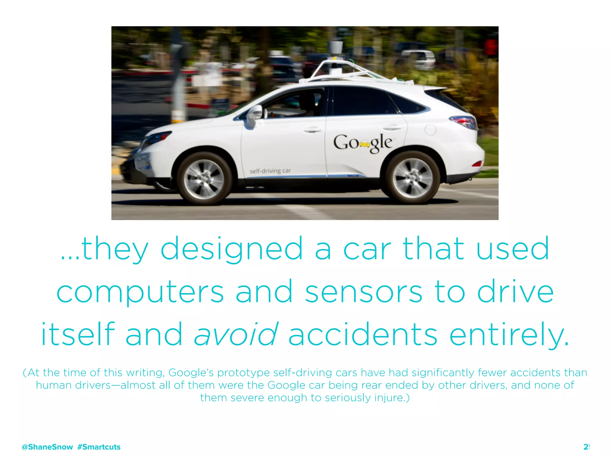 25
…they designed a car that used
computers and sensors to drive
itself and avoid accidents entirely.
(At the time of this writing, Google’s prototype self-driving cars have had significantly fewer accidents than
human drivers—almost all of them were the Google car being rear ended by other drivers, and none of
them severe enough to seriously injure.)
@ShaneSnow #Smartcuts
 