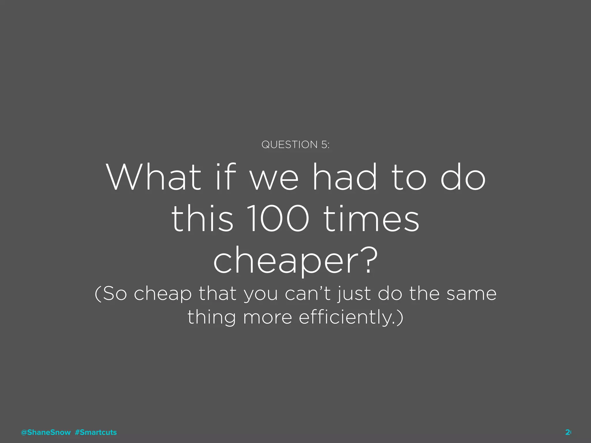 26
QUESTION 5:
What if we had to do
this 100 times
cheaper?
(So cheap that you can’t just do the same
thing more efficiently.)
@ShaneSnow #Smartcuts
 