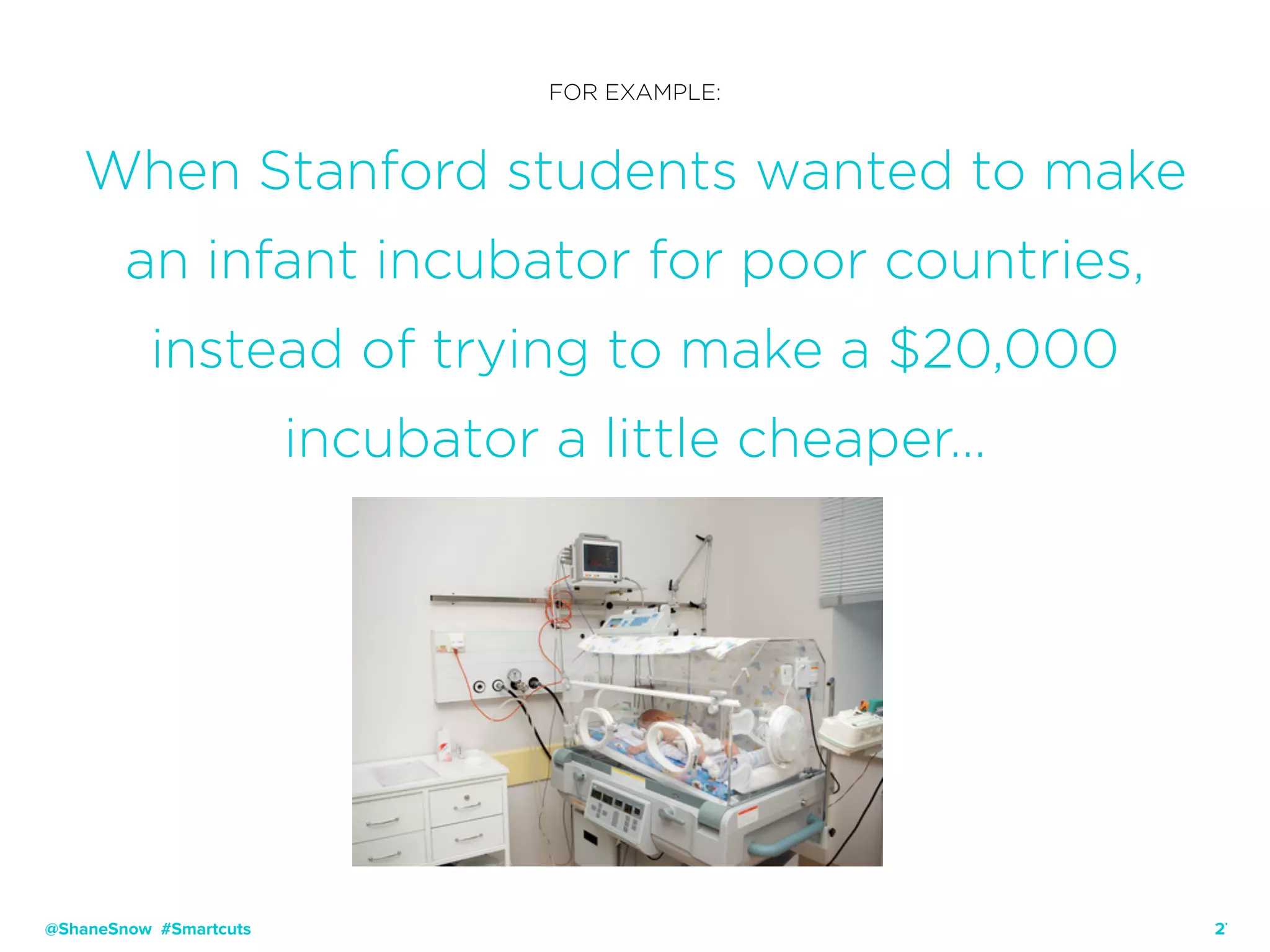 27
FOR EXAMPLE:
When Stanford students wanted to make
an infant incubator for poor countries,
instead of trying to make a $20,000
incubator a little cheaper…
@ShaneSnow #Smartcuts
 
