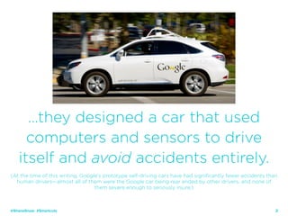 25
…they designed a car that used
computers and sensors to drive
itself and avoid accidents entirely.
(At the time of this writing, Google’s prototype self-driving cars have had significantly fewer accidents than
human drivers—almost all of them were the Google car being rear ended by other drivers, and none of
them severe enough to seriously injure.)
@ShaneSnow #Smartcuts
 